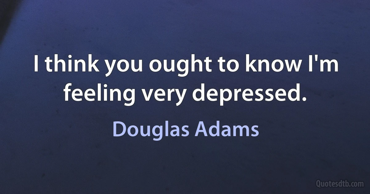 I think you ought to know I'm feeling very depressed. (Douglas Adams)