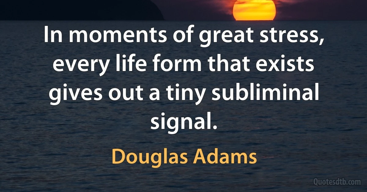 In moments of great stress, every life form that exists gives out a tiny subliminal signal. (Douglas Adams)