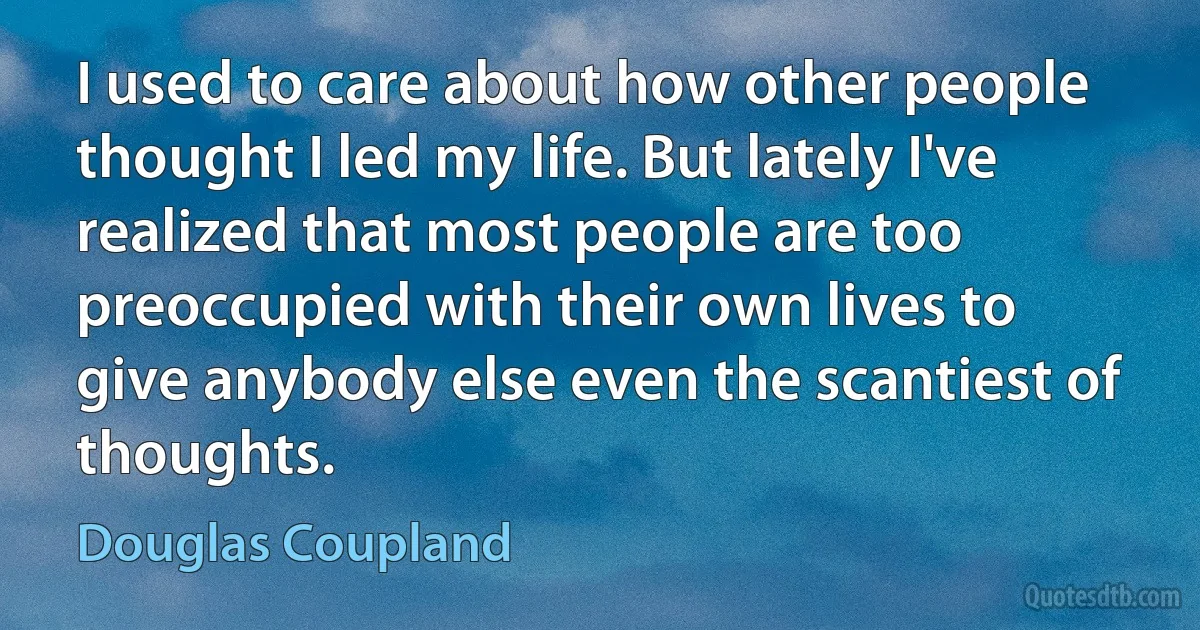 I used to care about how other people thought I led my life. But lately I've realized that most people are too preoccupied with their own lives to give anybody else even the scantiest of thoughts. (Douglas Coupland)