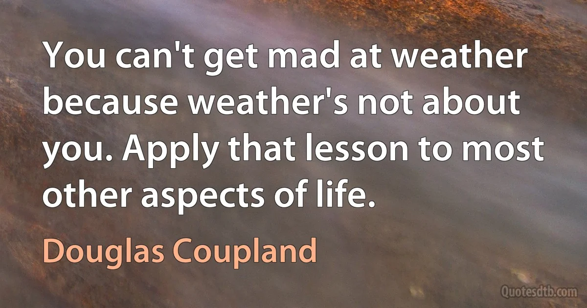 You can't get mad at weather because weather's not about you. Apply that lesson to most other aspects of life. (Douglas Coupland)