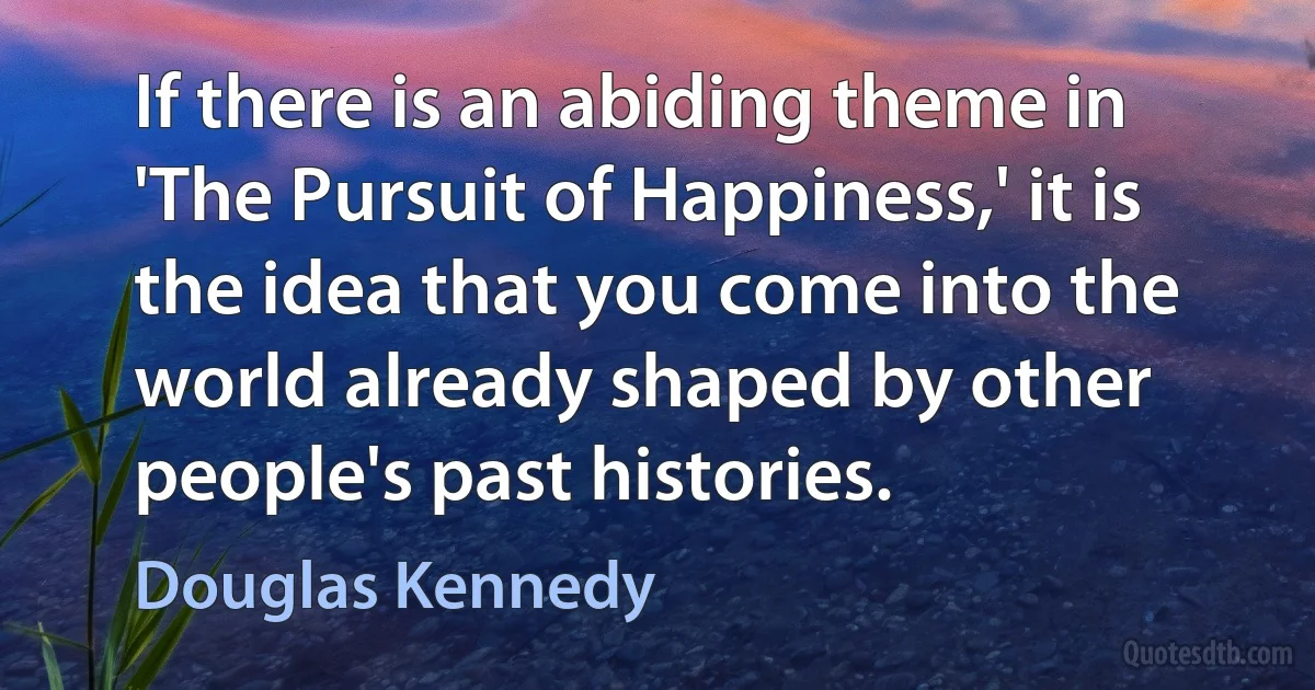 If there is an abiding theme in 'The Pursuit of Happiness,' it is the idea that you come into the world already shaped by other people's past histories. (Douglas Kennedy)