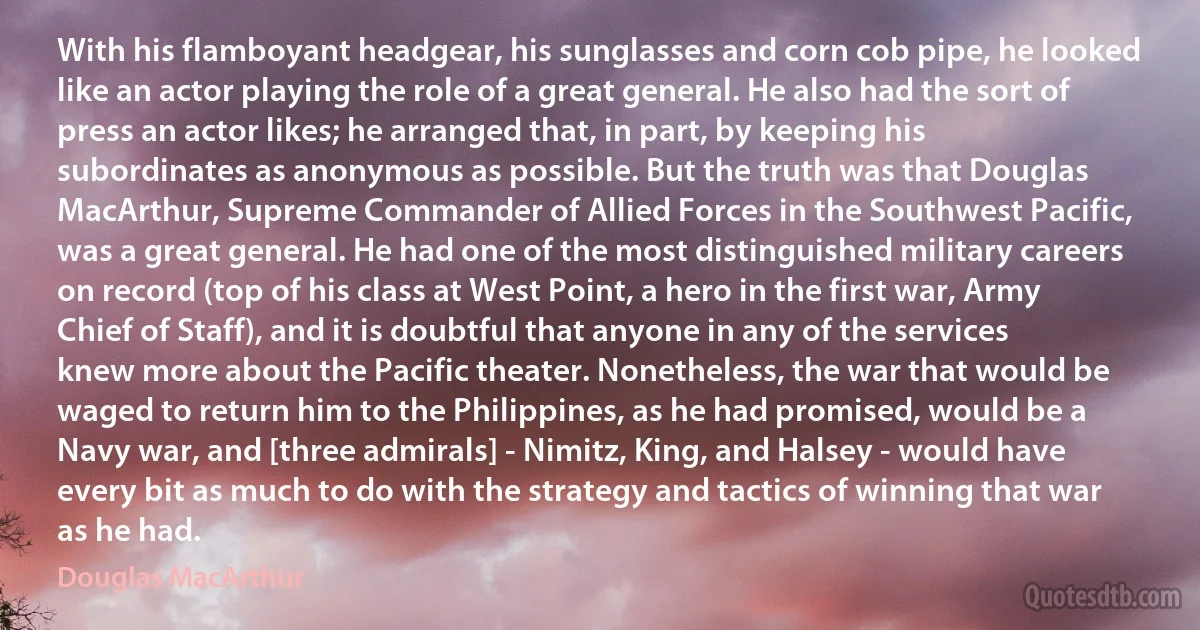 With his flamboyant headgear, his sunglasses and corn cob pipe, he looked like an actor playing the role of a great general. He also had the sort of press an actor likes; he arranged that, in part, by keeping his subordinates as anonymous as possible. But the truth was that Douglas MacArthur, Supreme Commander of Allied Forces in the Southwest Pacific, was a great general. He had one of the most distinguished military careers on record (top of his class at West Point, a hero in the first war, Army Chief of Staff), and it is doubtful that anyone in any of the services knew more about the Pacific theater. Nonetheless, the war that would be waged to return him to the Philippines, as he had promised, would be a Navy war, and [three admirals] - Nimitz, King, and Halsey - would have every bit as much to do with the strategy and tactics of winning that war as he had. (Douglas MacArthur)