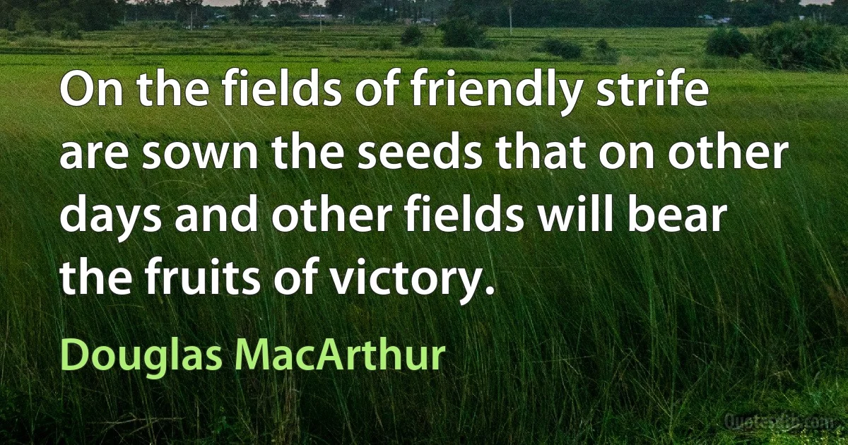 On the fields of friendly strife are sown the seeds that on other days and other fields will bear the fruits of victory. (Douglas MacArthur)