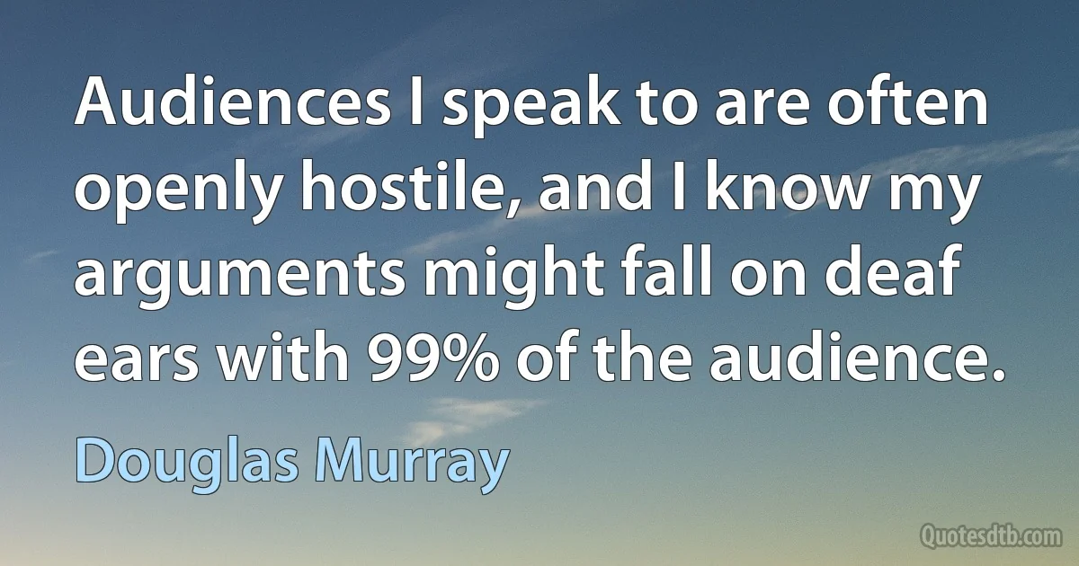 Audiences I speak to are often openly hostile, and I know my arguments might fall on deaf ears with 99% of the audience. (Douglas Murray)