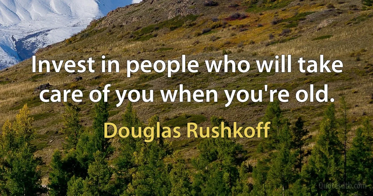 Invest in people who will take care of you when you're old. (Douglas Rushkoff)