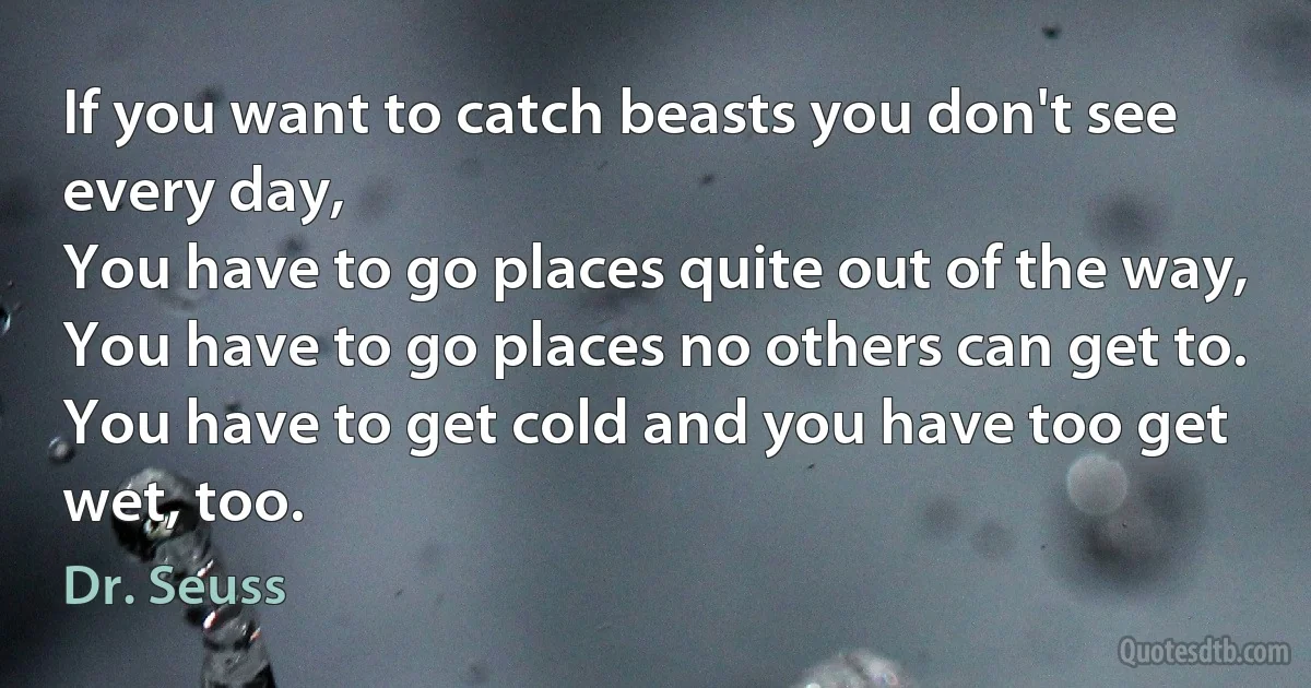 If you want to catch beasts you don't see every day,
You have to go places quite out of the way,
You have to go places no others can get to.
You have to get cold and you have too get wet, too. (Dr. Seuss)