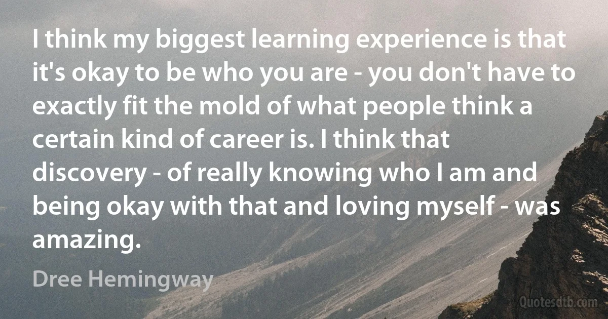 I think my biggest learning experience is that it's okay to be who you are - you don't have to exactly fit the mold of what people think a certain kind of career is. I think that discovery - of really knowing who I am and being okay with that and loving myself - was amazing. (Dree Hemingway)