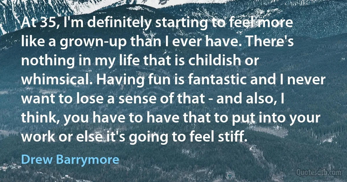 At 35, I'm definitely starting to feel more like a grown-up than I ever have. There's nothing in my life that is childish or whimsical. Having fun is fantastic and I never want to lose a sense of that - and also, I think, you have to have that to put into your work or else it's going to feel stiff. (Drew Barrymore)