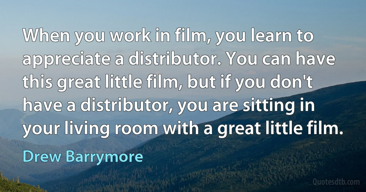 When you work in film, you learn to appreciate a distributor. You can have this great little film, but if you don't have a distributor, you are sitting in your living room with a great little film. (Drew Barrymore)