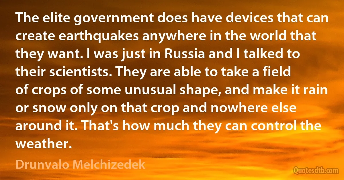 The elite government does have devices that can create earthquakes anywhere in the world that they want. I was just in Russia and I talked to their scientists. They are able to take a field of crops of some unusual shape, and make it rain or snow only on that crop and nowhere else around it. That's how much they can control the weather. (Drunvalo Melchizedek)