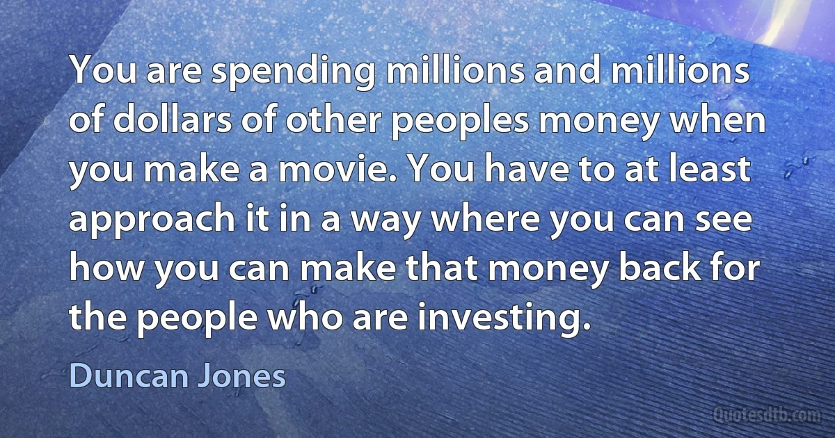 You are spending millions and millions of dollars of other peoples money when you make a movie. You have to at least approach it in a way where you can see how you can make that money back for the people who are investing. (Duncan Jones)