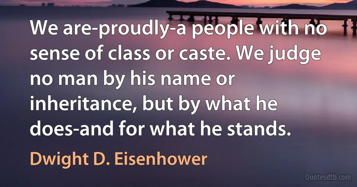 We are-proudly-a people with no sense of class or caste. We judge no man by his name or inheritance, but by what he does-and for what he stands. (Dwight D. Eisenhower)