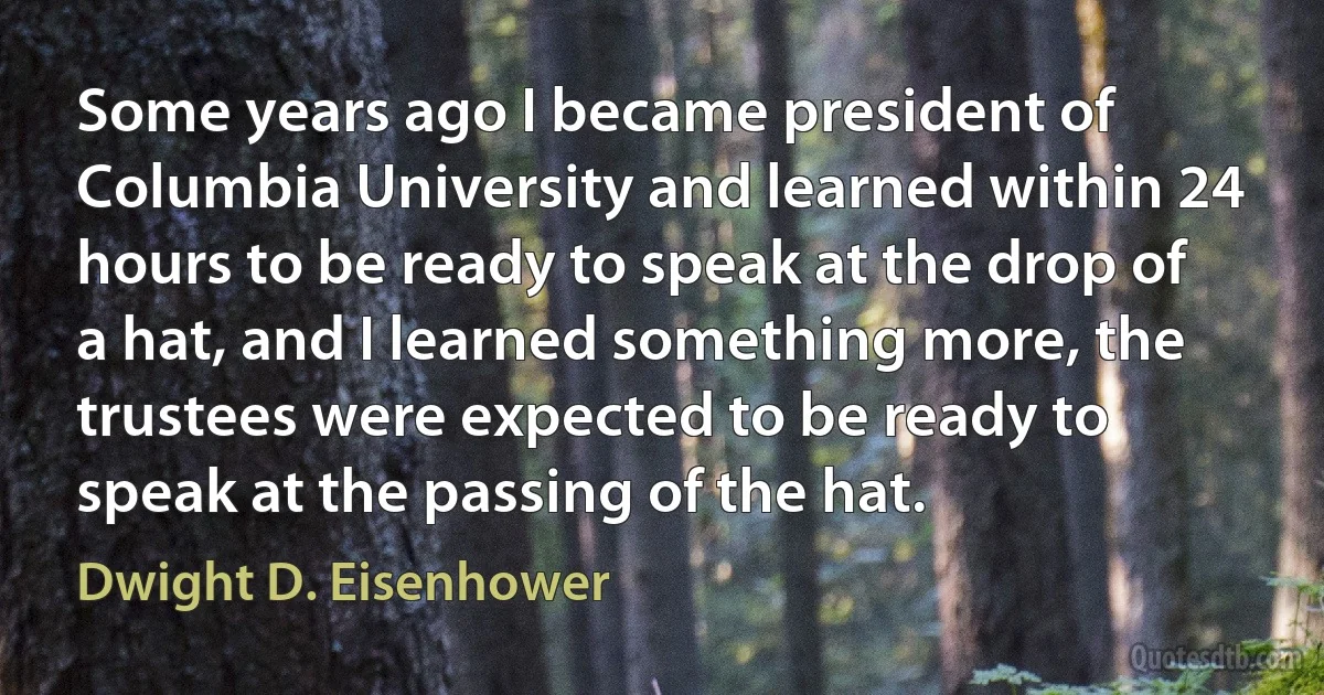 Some years ago I became president of Columbia University and learned within 24 hours to be ready to speak at the drop of a hat, and I learned something more, the trustees were expected to be ready to speak at the passing of the hat. (Dwight D. Eisenhower)