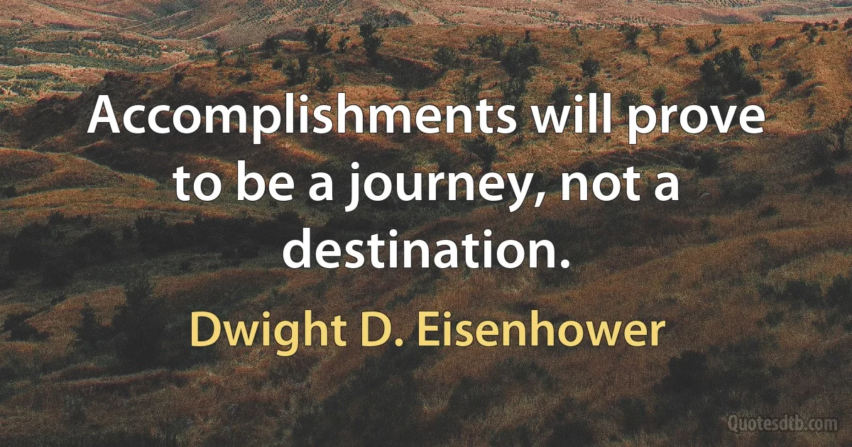 Accomplishments will prove to be a journey, not a destination. (Dwight D. Eisenhower)