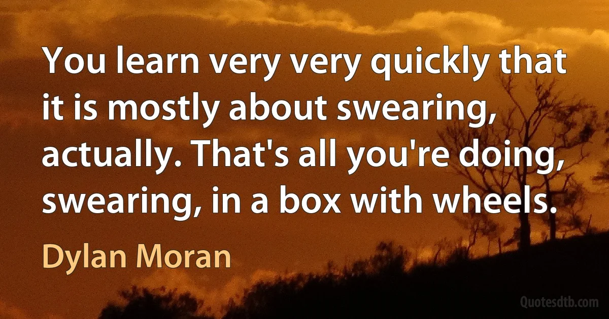 You learn very very quickly that it is mostly about swearing, actually. That's all you're doing, swearing, in a box with wheels. (Dylan Moran)