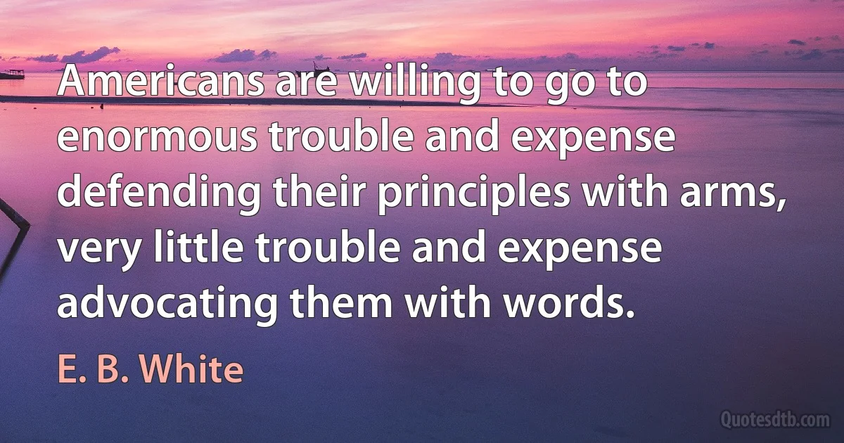 Americans are willing to go to enormous trouble and expense defending their principles with arms, very little trouble and expense advocating them with words. (E. B. White)