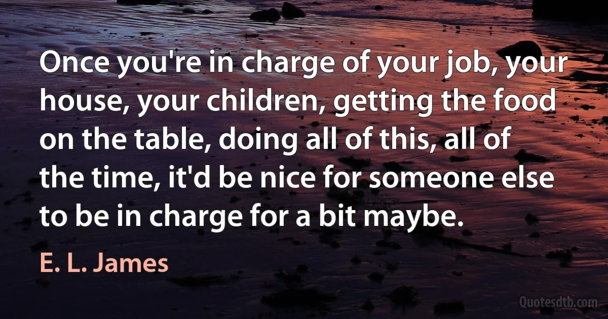 Once you're in charge of your job, your house, your children, getting the food on the table, doing all of this, all of the time, it'd be nice for someone else to be in charge for a bit maybe. (E. L. James)