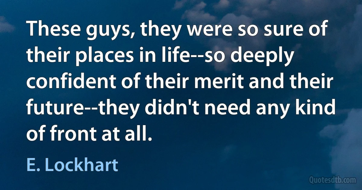 These guys, they were so sure of their places in life--so deeply confident of their merit and their future--they didn't need any kind of front at all. (E. Lockhart)