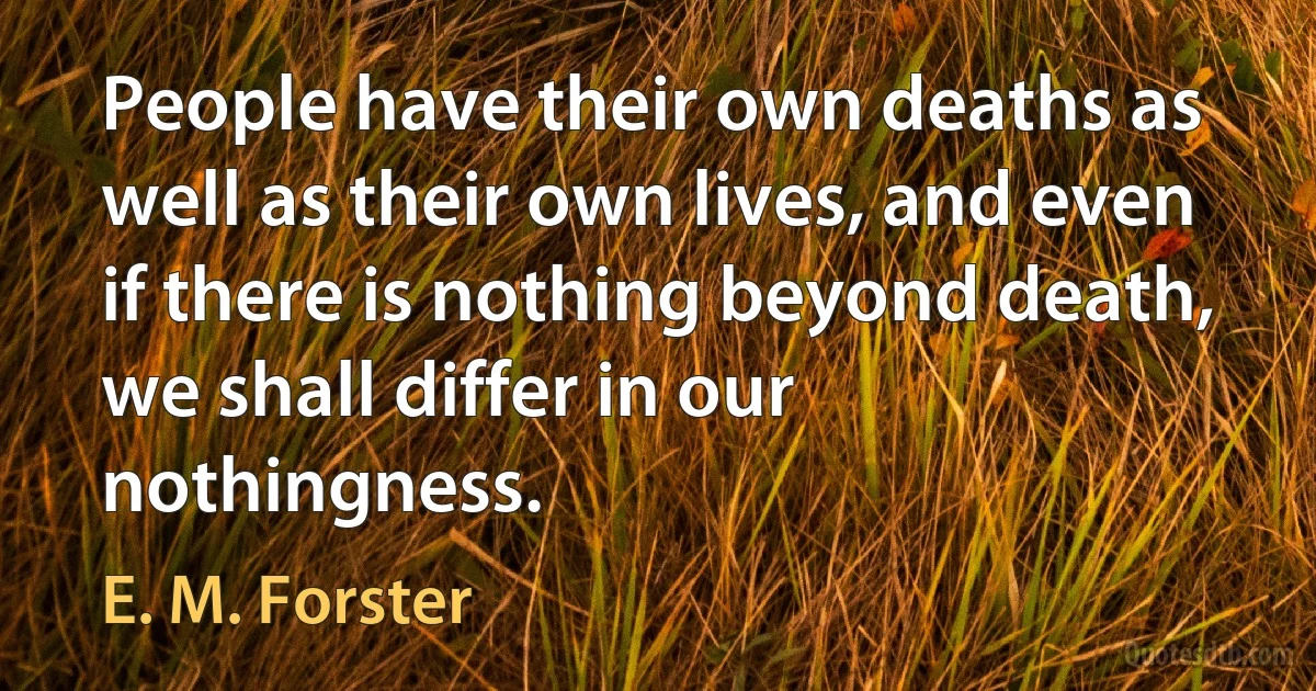 People have their own deaths as well as their own lives, and even if there is nothing beyond death, we shall differ in our nothingness. (E. M. Forster)