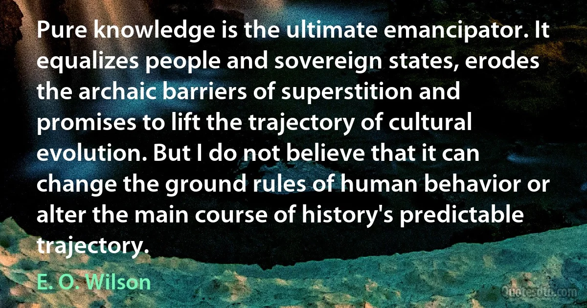 Pure knowledge is the ultimate emancipator. It equalizes people and sovereign states, erodes the archaic barriers of superstition and promises to lift the trajectory of cultural evolution. But I do not believe that it can change the ground rules of human behavior or alter the main course of history's predictable trajectory. (E. O. Wilson)