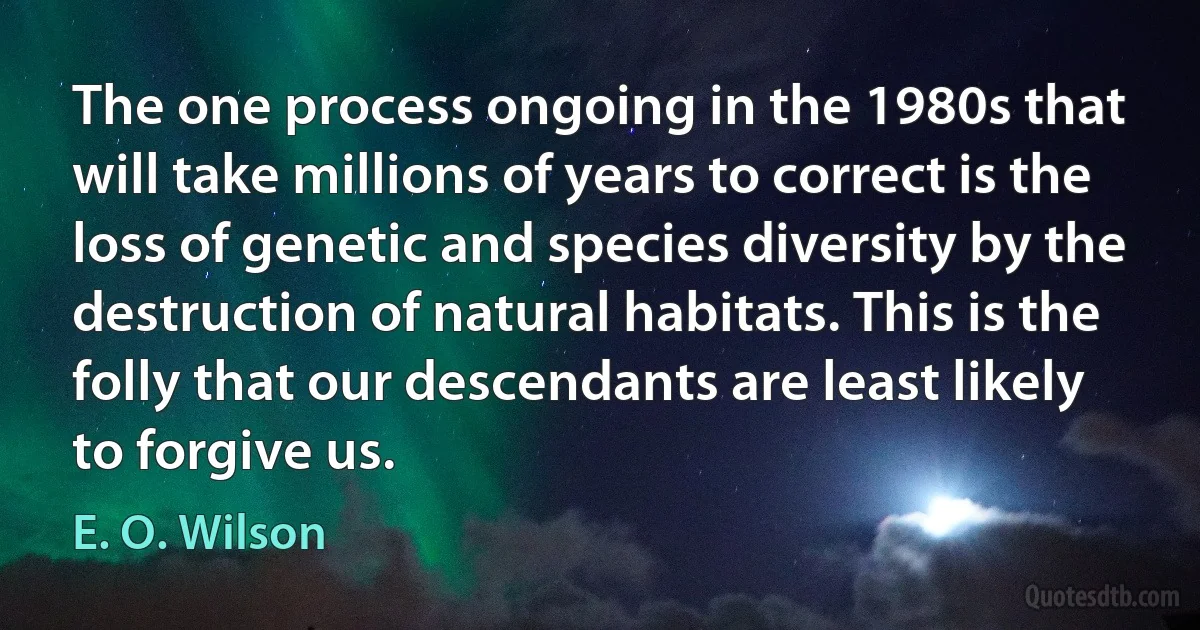 The one process ongoing in the 1980s that will take millions of years to correct is the loss of genetic and species diversity by the destruction of natural habitats. This is the folly that our descendants are least likely to forgive us. (E. O. Wilson)