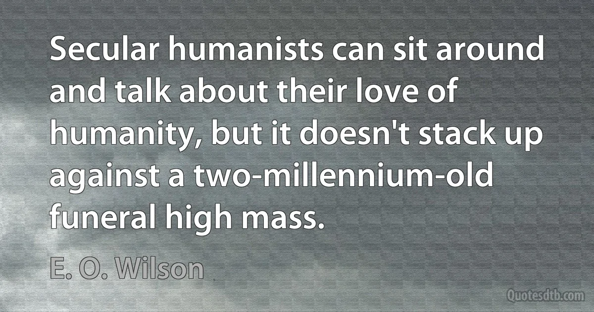 Secular humanists can sit around and talk about their love of humanity, but it doesn't stack up against a two-millennium-old funeral high mass. (E. O. Wilson)