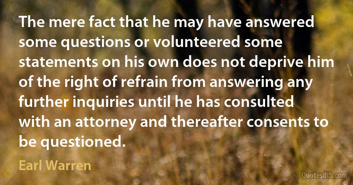 The mere fact that he may have answered some questions or volunteered some statements on his own does not deprive him of the right of refrain from answering any further inquiries until he has consulted with an attorney and thereafter consents to be questioned. (Earl Warren)