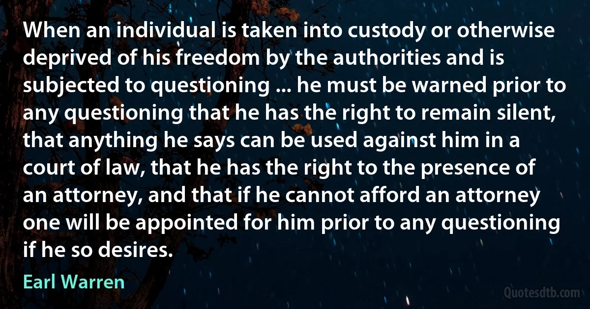 When an individual is taken into custody or otherwise deprived of his freedom by the authorities and is subjected to questioning ... he must be warned prior to any questioning that he has the right to remain silent, that anything he says can be used against him in a court of law, that he has the right to the presence of an attorney, and that if he cannot afford an attorney one will be appointed for him prior to any questioning if he so desires. (Earl Warren)