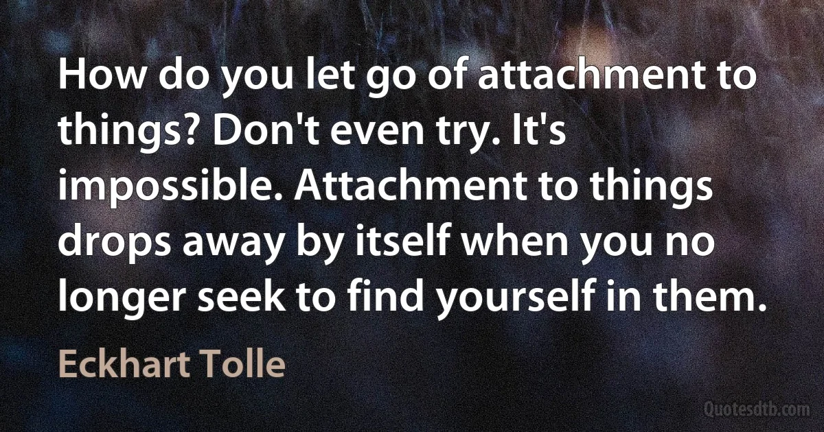 How do you let go of attachment to things? Don't even try. It's impossible. Attachment to things drops away by itself when you no longer seek to find yourself in them. (Eckhart Tolle)