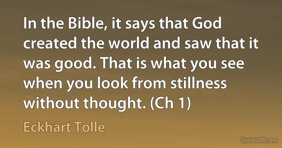 In the Bible, it says that God created the world and saw that it was good. That is what you see when you look from stillness without thought. (Ch 1) (Eckhart Tolle)