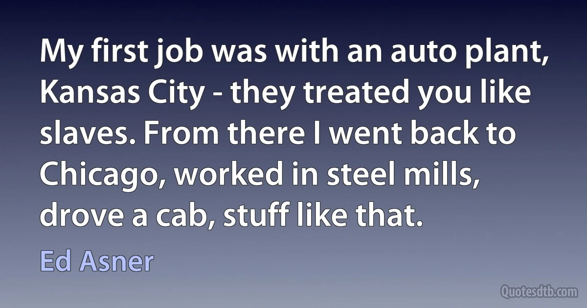 My first job was with an auto plant, Kansas City - they treated you like slaves. From there I went back to Chicago, worked in steel mills, drove a cab, stuff like that. (Ed Asner)