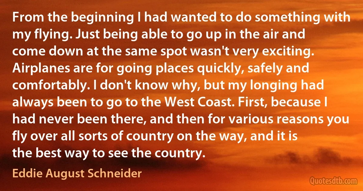 From the beginning I had wanted to do something with my flying. Just being able to go up in the air and come down at the same spot wasn't very exciting. Airplanes are for going places quickly, safely and comfortably. I don't know why, but my longing had always been to go to the West Coast. First, because I had never been there, and then for various reasons you fly over all sorts of country on the way, and it is the best way to see the country. (Eddie August Schneider)