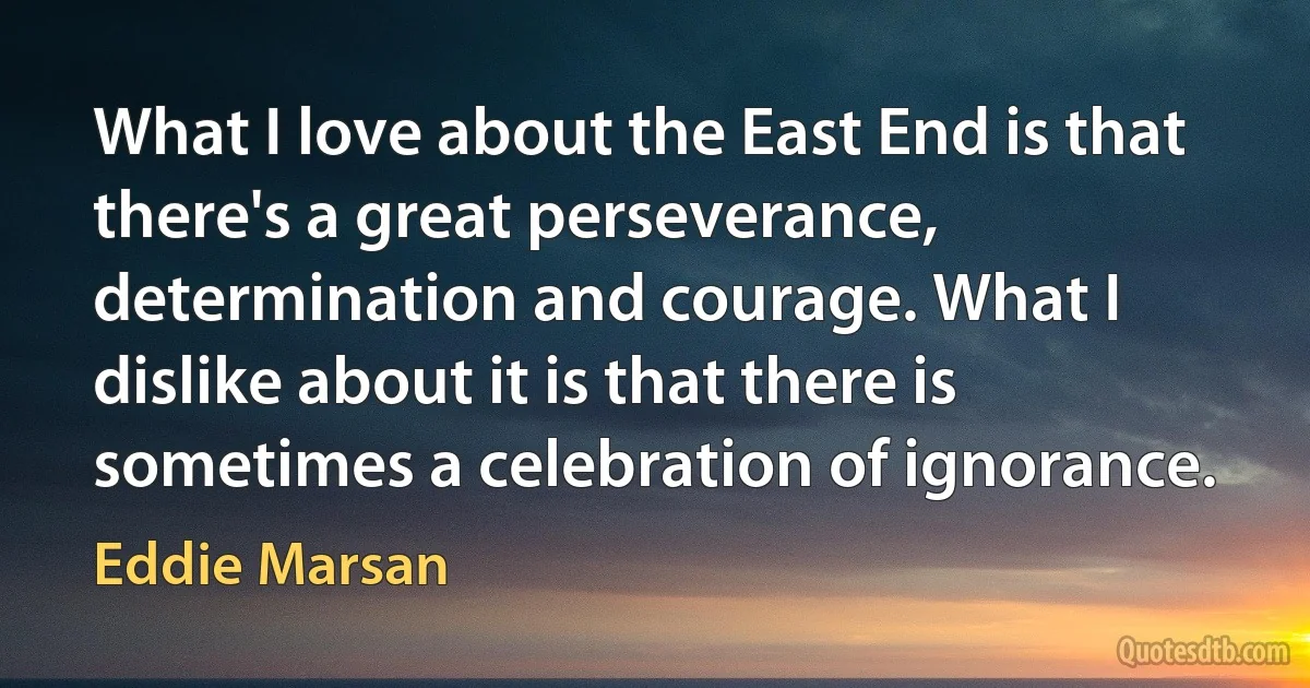 What I love about the East End is that there's a great perseverance, determination and courage. What I dislike about it is that there is sometimes a celebration of ignorance. (Eddie Marsan)