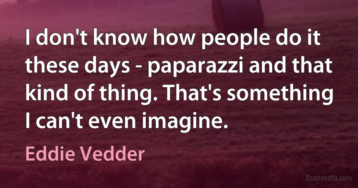 I don't know how people do it these days - paparazzi and that kind of thing. That's something I can't even imagine. (Eddie Vedder)