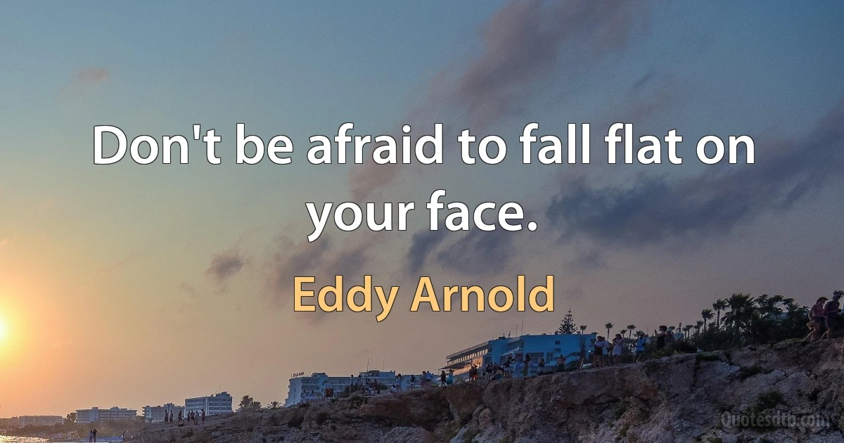 Don't be afraid to fall flat on your face. (Eddy Arnold)