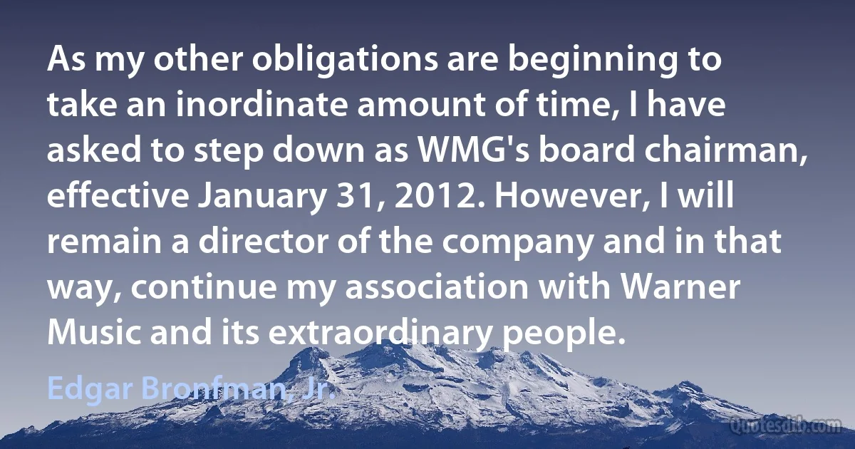 As my other obligations are beginning to take an inordinate amount of time, I have asked to step down as WMG's board chairman, effective January 31, 2012. However, I will remain a director of the company and in that way, continue my association with Warner Music and its extraordinary people. (Edgar Bronfman, Jr.)