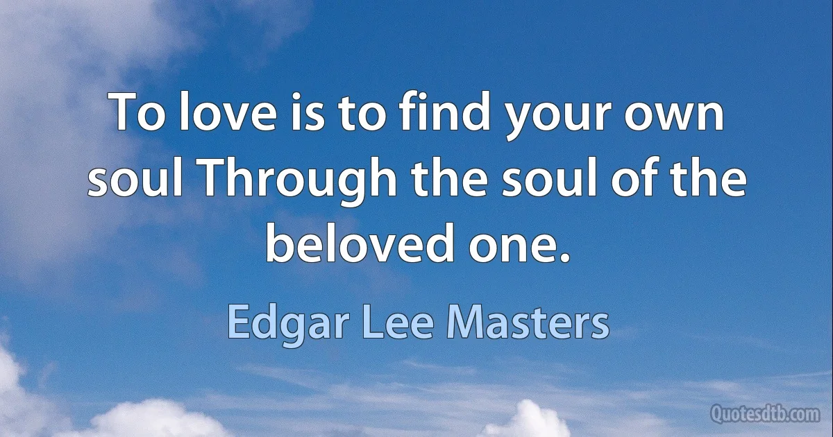 To love is to find your own soul Through the soul of the beloved one. (Edgar Lee Masters)