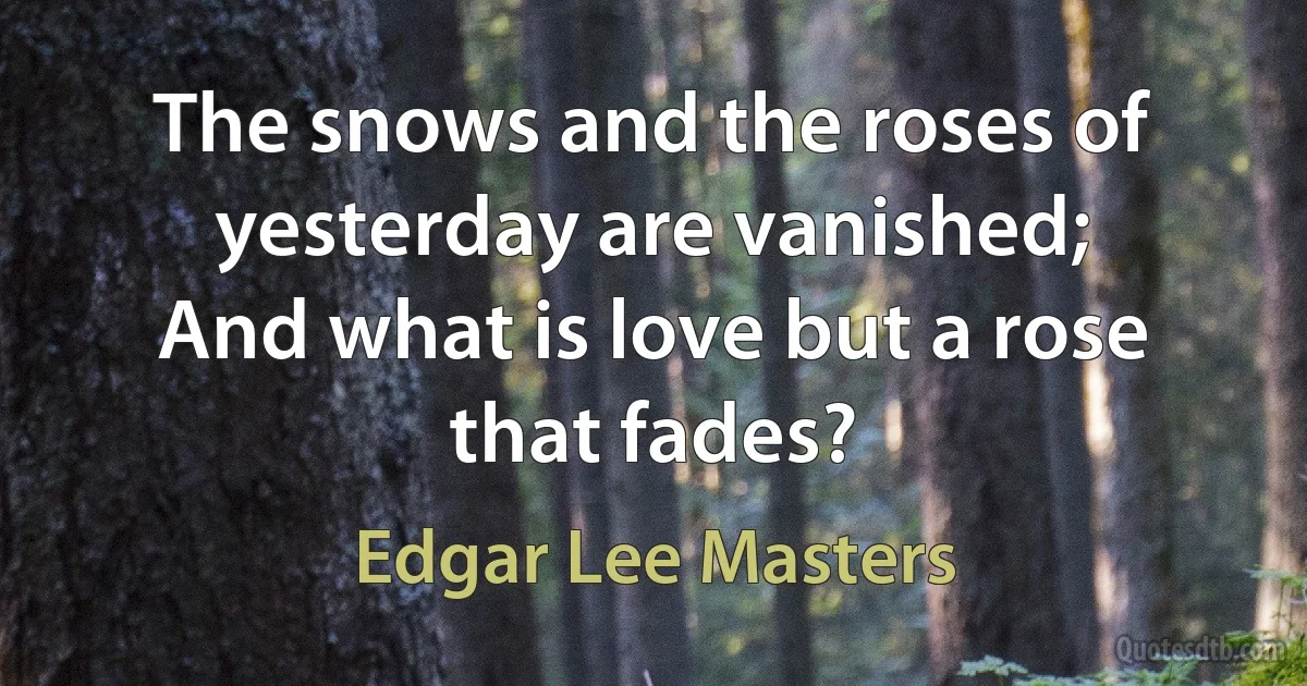 The snows and the roses of yesterday are vanished;
And what is love but a rose that fades? (Edgar Lee Masters)