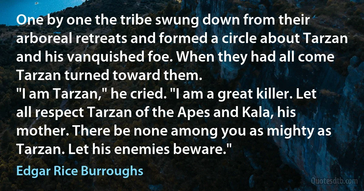 One by one the tribe swung down from their arboreal retreats and formed a circle about Tarzan and his vanquished foe. When they had all come Tarzan turned toward them.
"I am Tarzan," he cried. "I am a great killer. Let all respect Tarzan of the Apes and Kala, his mother. There be none among you as mighty as Tarzan. Let his enemies beware." (Edgar Rice Burroughs)