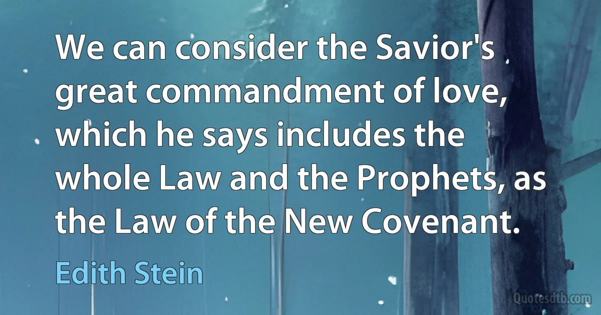 We can consider the Savior's great commandment of love, which he says includes the whole Law and the Prophets, as the Law of the New Covenant. (Edith Stein)