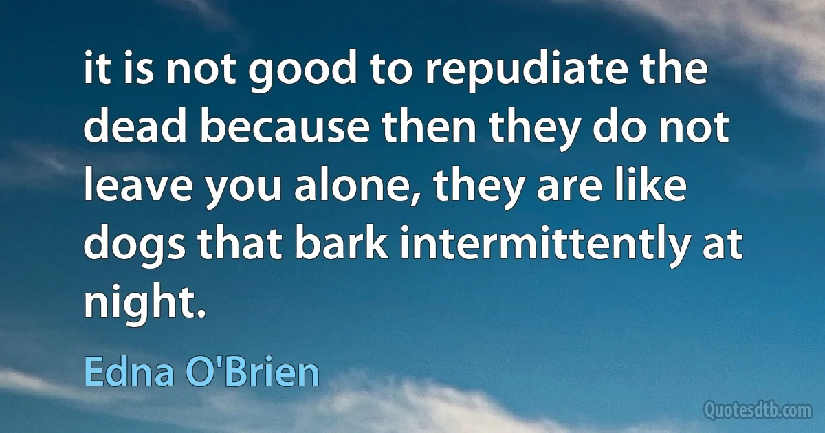 it is not good to repudiate the dead because then they do not leave you alone, they are like dogs that bark intermittently at night. (Edna O'Brien)