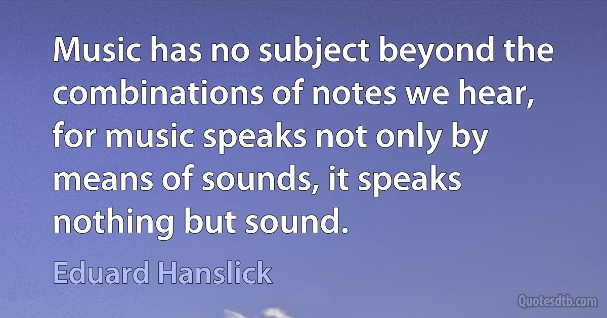 Music has no subject beyond the combinations of notes we hear, for music speaks not only by means of sounds, it speaks nothing but sound. (Eduard Hanslick)