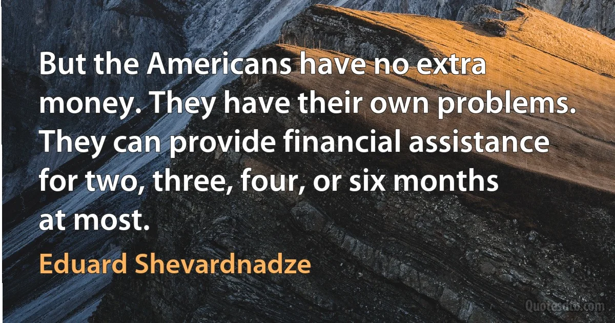 But the Americans have no extra money. They have their own problems. They can provide financial assistance for two, three, four, or six months at most. (Eduard Shevardnadze)