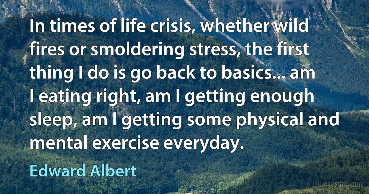 In times of life crisis, whether wild fires or smoldering stress, the first thing I do is go back to basics... am I eating right, am I getting enough sleep, am I getting some physical and mental exercise everyday. (Edward Albert)