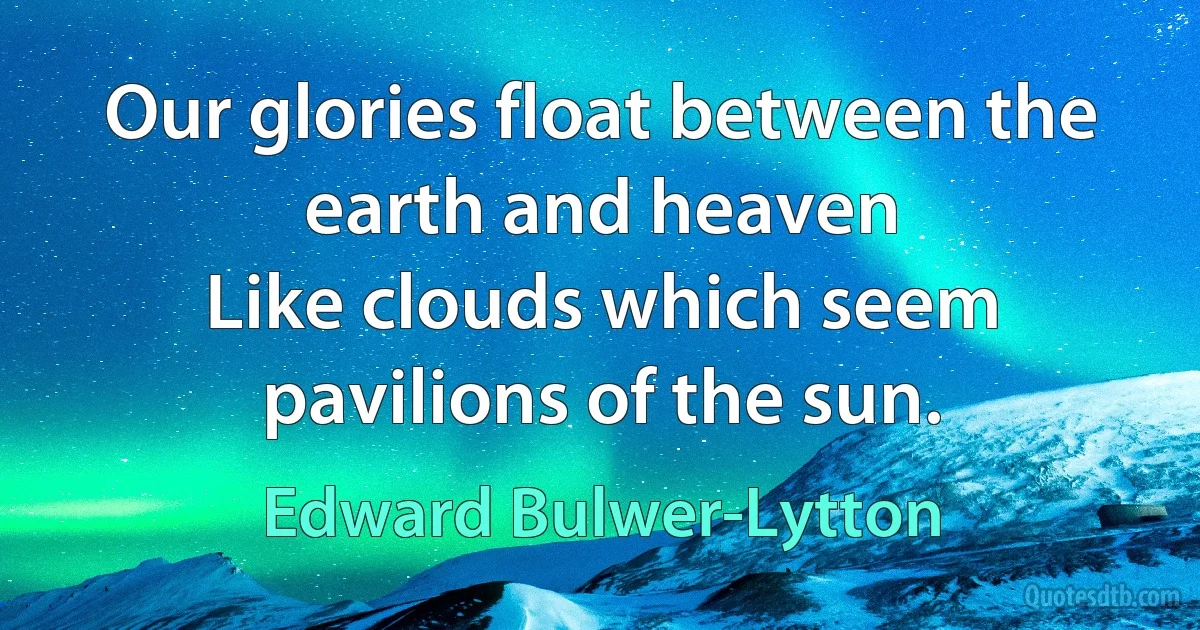 Our glories float between the earth and heaven
Like clouds which seem pavilions of the sun. (Edward Bulwer-Lytton)