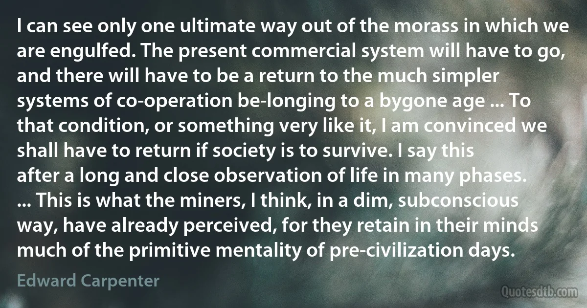 I can see only one ultimate way out of the morass in which we are engulfed. The present commercial system will have to go, and there will have to be a return to the much simpler systems of co-operation be-longing to a bygone age ... To that condition, or something very like it, I am convinced we shall have to return if society is to survive. I say this after a long and close observation of life in many phases. ... This is what the miners, I think, in a dim, subconscious way, have already perceived, for they retain in their minds much of the primitive mentality of pre-civilization days. (Edward Carpenter)