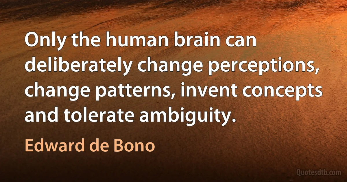 Only the human brain can deliberately change perceptions, change patterns, invent concepts and tolerate ambiguity. (Edward de Bono)