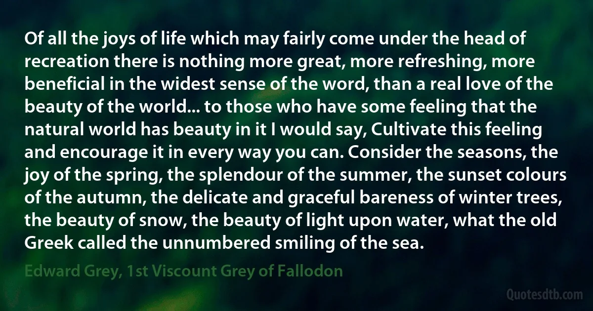 Of all the joys of life which may fairly come under the head of recreation there is nothing more great, more refreshing, more beneficial in the widest sense of the word, than a real love of the beauty of the world... to those who have some feeling that the natural world has beauty in it I would say, Cultivate this feeling and encourage it in every way you can. Consider the seasons, the joy of the spring, the splendour of the summer, the sunset colours of the autumn, the delicate and graceful bareness of winter trees, the beauty of snow, the beauty of light upon water, what the old Greek called the unnumbered smiling of the sea. (Edward Grey, 1st Viscount Grey of Fallodon)