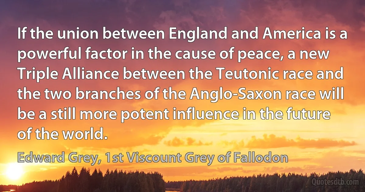 If the union between England and America is a powerful factor in the cause of peace, a new Triple Alliance between the Teutonic race and the two branches of the Anglo-Saxon race will be a still more potent influence in the future of the world. (Edward Grey, 1st Viscount Grey of Fallodon)