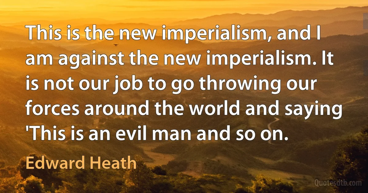 This is the new imperialism, and I am against the new imperialism. It is not our job to go throwing our forces around the world and saying 'This is an evil man and so on. (Edward Heath)